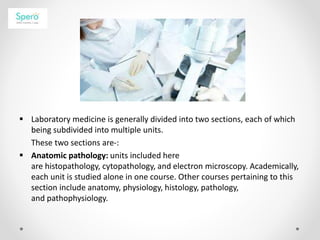  Laboratory medicine is generally divided into two sections, each of which
being subdivided into multiple units.
These two sections are-:
 Anatomic pathology: units included here
are histopathology, cytopathology, and electron microscopy. Academically,
each unit is studied alone in one course. Other courses pertaining to this
section include anatomy, physiology, histology, pathology,
and pathophysiology.
 