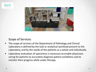 Scope of Services
 The scope of services of the Department of Pathology and Clinical
Laboratory is defined by the task or analytical workload present to the
Laboratory, and by the needs of the patients as a whole and individually.
 Laboratory evaluation of specimens is necessary to enable physicians
caring for patients to accurately diagnose patient conditions and to
monitor their progress while under therapy.
 