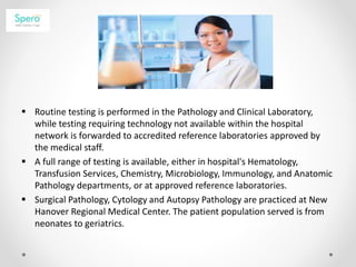  Routine testing is performed in the Pathology and Clinical Laboratory,
while testing requiring technology not available within the hospital
network is forwarded to accredited reference laboratories approved by
the medical staff.
 A full range of testing is available, either in hospital's Hematology,
Transfusion Services, Chemistry, Microbiology, Immunology, and Anatomic
Pathology departments, or at approved reference laboratories.
 Surgical Pathology, Cytology and Autopsy Pathology are practiced at New
Hanover Regional Medical Center. The patient population served is from
neonates to geriatrics.
 