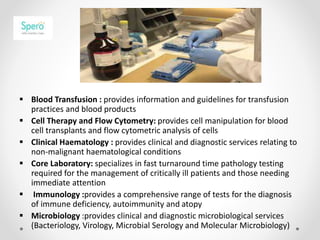  Blood Transfusion : provides information and guidelines for transfusion
practices and blood products
 Cell Therapy and Flow Cytometry: provides cell manipulation for blood
cell transplants and flow cytometric analysis of cells
 Clinical Haematology : provides clinical and diagnostic services relating to
non-malignant haematological conditions
 Core Laboratory: specializes in fast turnaround time pathology testing
required for the management of critically ill patients and those needing
immediate attention
 Immunology :provides a comprehensive range of tests for the diagnosis
of immune deficiency, autoimmunity and atopy
 Microbiology :provides clinical and diagnostic microbiological services
(Bacteriology, Virology, Microbial Serology and Molecular Microbiology)
 