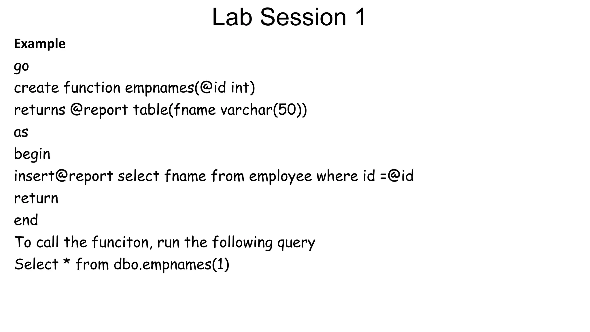 Lab Session 1
Example
go
create function empnames(@id int)
returns @report table(fname varchar(50))
as
begin
insert@report select fname from employee where id =@id
return
end
To call the funciton, run the following query
Select * from dbo.empnames(1)
 