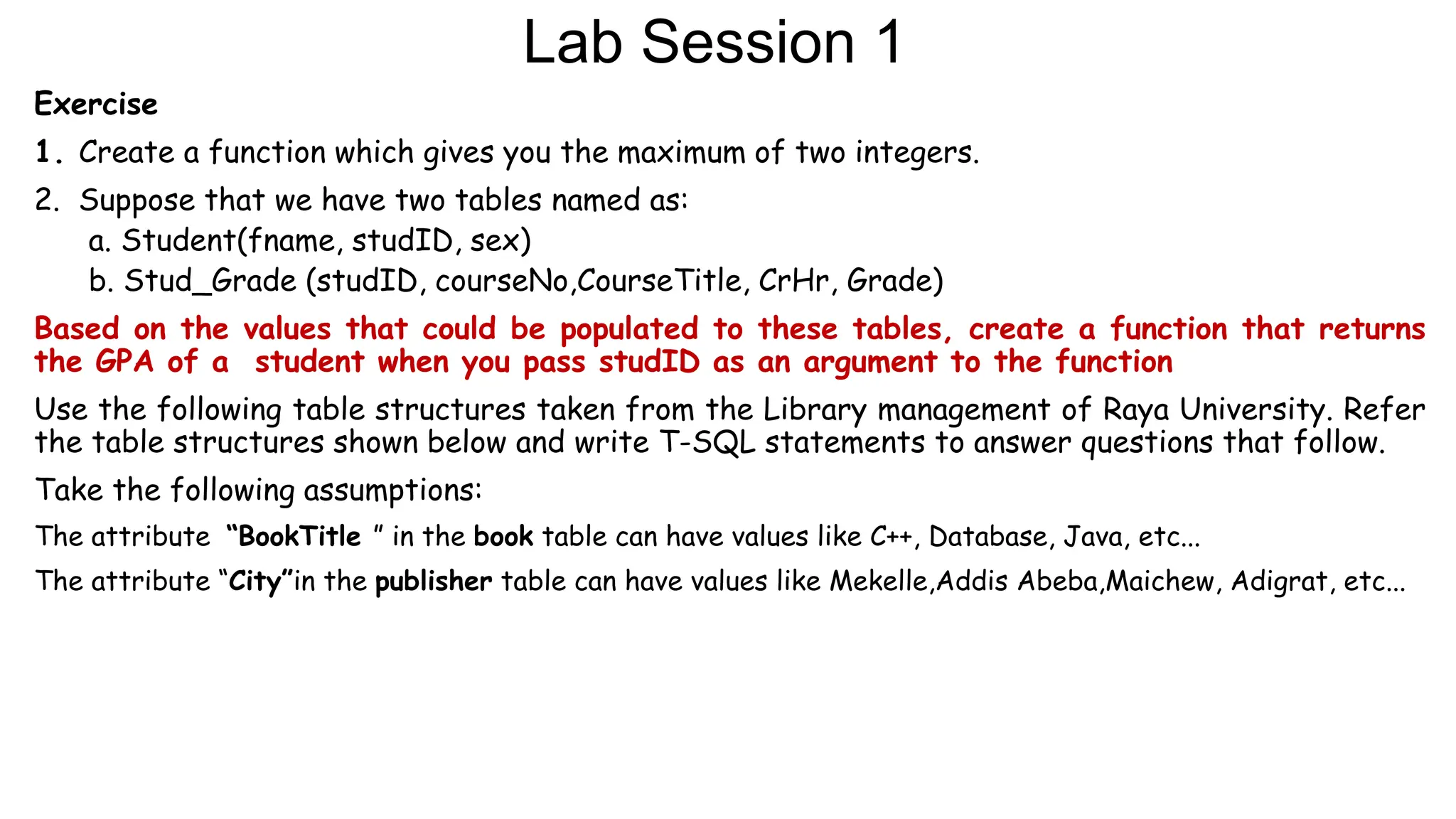 Lab Session 1
Exercise
1. Create a function which gives you the maximum of two integers.
2. Suppose that we have two tables named as:
a. Student(fname, studID, sex)
b. Stud_Grade (studID, courseNo,CourseTitle, CrHr, Grade)
Based on the values that could be populated to these tables, create a function that returns
the GPA of a student when you pass studID as an argument to the function
Use the following table structures taken from the Library management of Raya University. Refer
the table structures shown below and write T-SQL statements to answer questions that follow.
Take the following assumptions:
The attribute “BookTitle ” in the book table can have values like C++, Database, Java, etc...
The attribute “City”in the publisher table can have values like Mekelle,Addis Abeba,Maichew, Adigrat, etc...
 