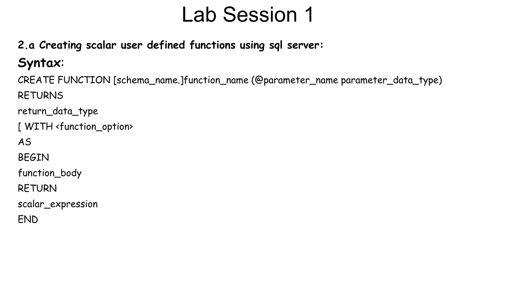 Lab Session 1
2.a Creating scalar user defined functions using sql server:
Syntax:
CREATE FUNCTION [schema_name.]function_name (@parameter_name parameter_data_type)
RETURNS
return_data_type
[ WITH <function_option>
AS
BEGIN
function_body
RETURN
scalar_expression
END
 