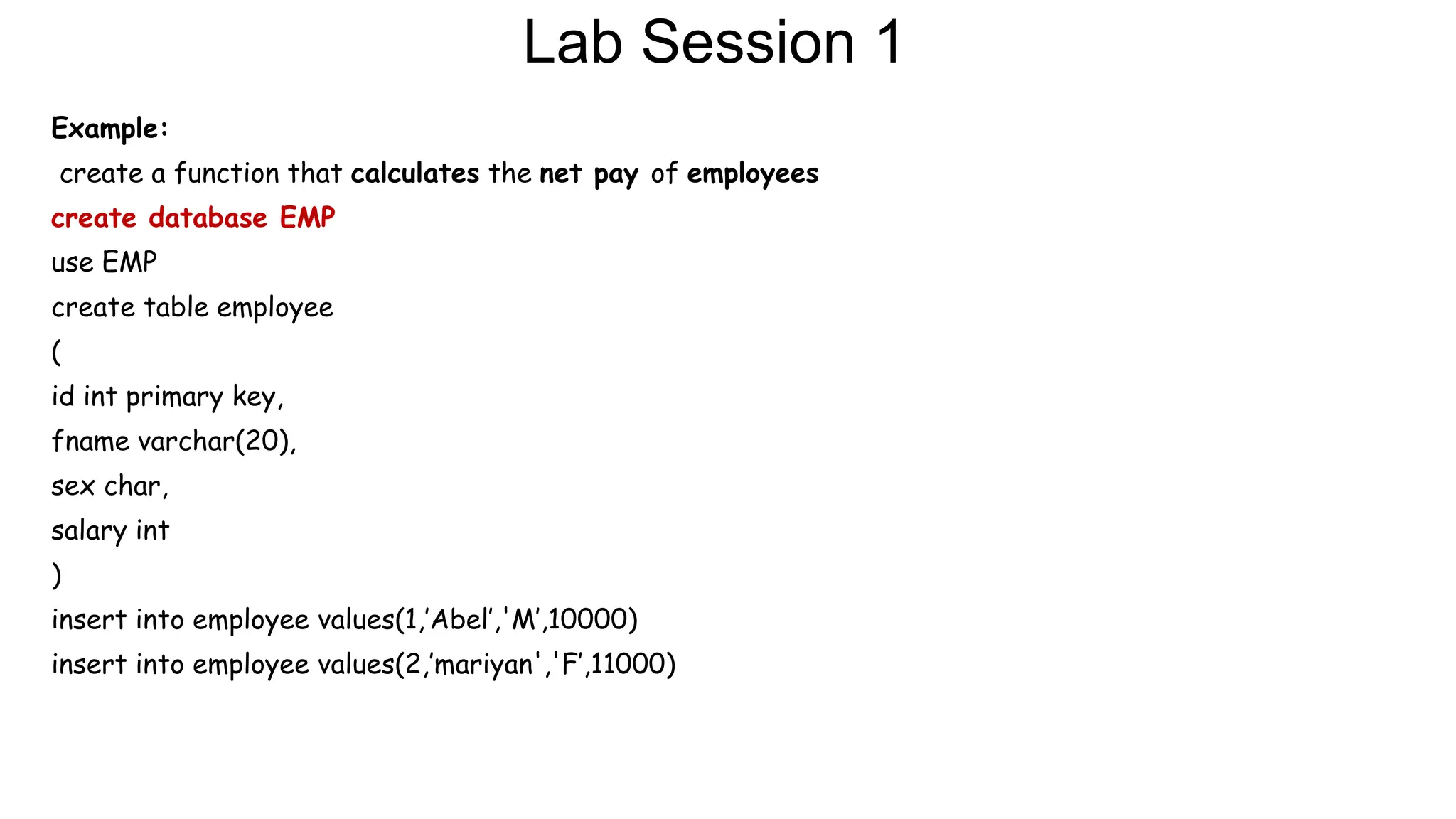 Lab Session 1
Example:
create a function that calculates the net pay of employees
create database EMP
use EMP
create table employee
(
id int primary key,
fname varchar(20),
sex char,
salary int
)
insert into employee values(1,’Abel’,'M’,10000)
insert into employee values(2,’mariyan','F’,11000)
 