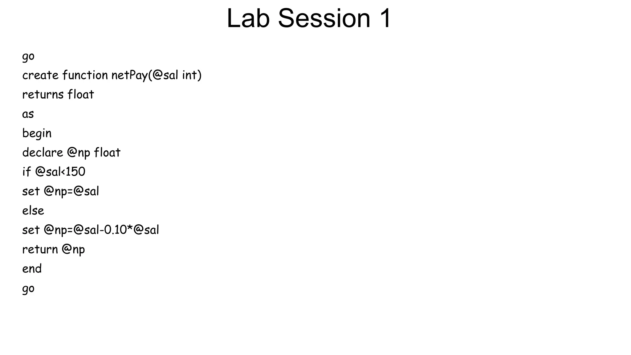 Lab Session 1
go
create function netPay(@sal int)
returns float
as
begin
declare @np float
if @sal<150
set @np=@sal
else
set @np=@sal-0.10*@sal
return @np
end
go
 