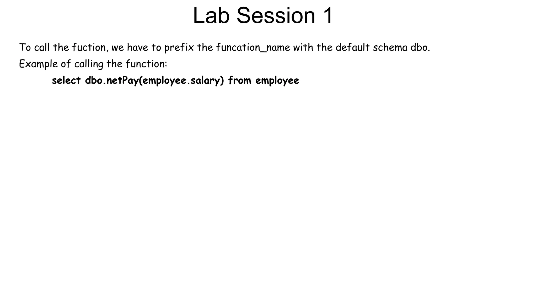 Lab Session 1
To call the fuction, we have to prefix the funcation_name with the default schema dbo.
Example of calling the function:
select dbo.netPay(employee.salary) from employee
 