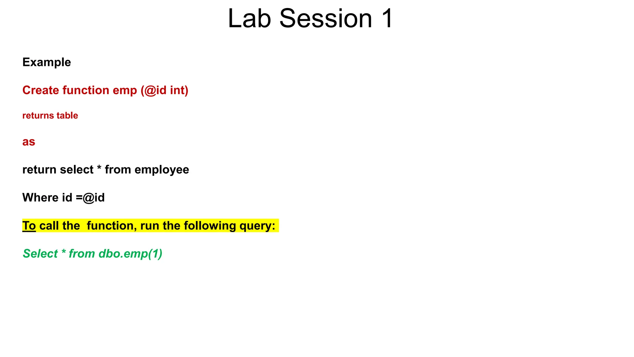 Lab Session 1
Example
Create function emp (@id int)
returns table
as
return select * from employee
Where id =@id
To call the function, run the following query:
Select * from dbo.emp(1)
 