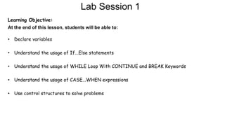 Lab Session 1
Learning Objective:
At the end of this lesson, students will be able to:
• Declare variables
• Understand the usage of If...Else statements
• Understand the usage of WHILE Loop With CONTINUE and BREAK Keywords
• Understand the usage of CASE...WHEN expressions
• Use control structures to solve problems
 