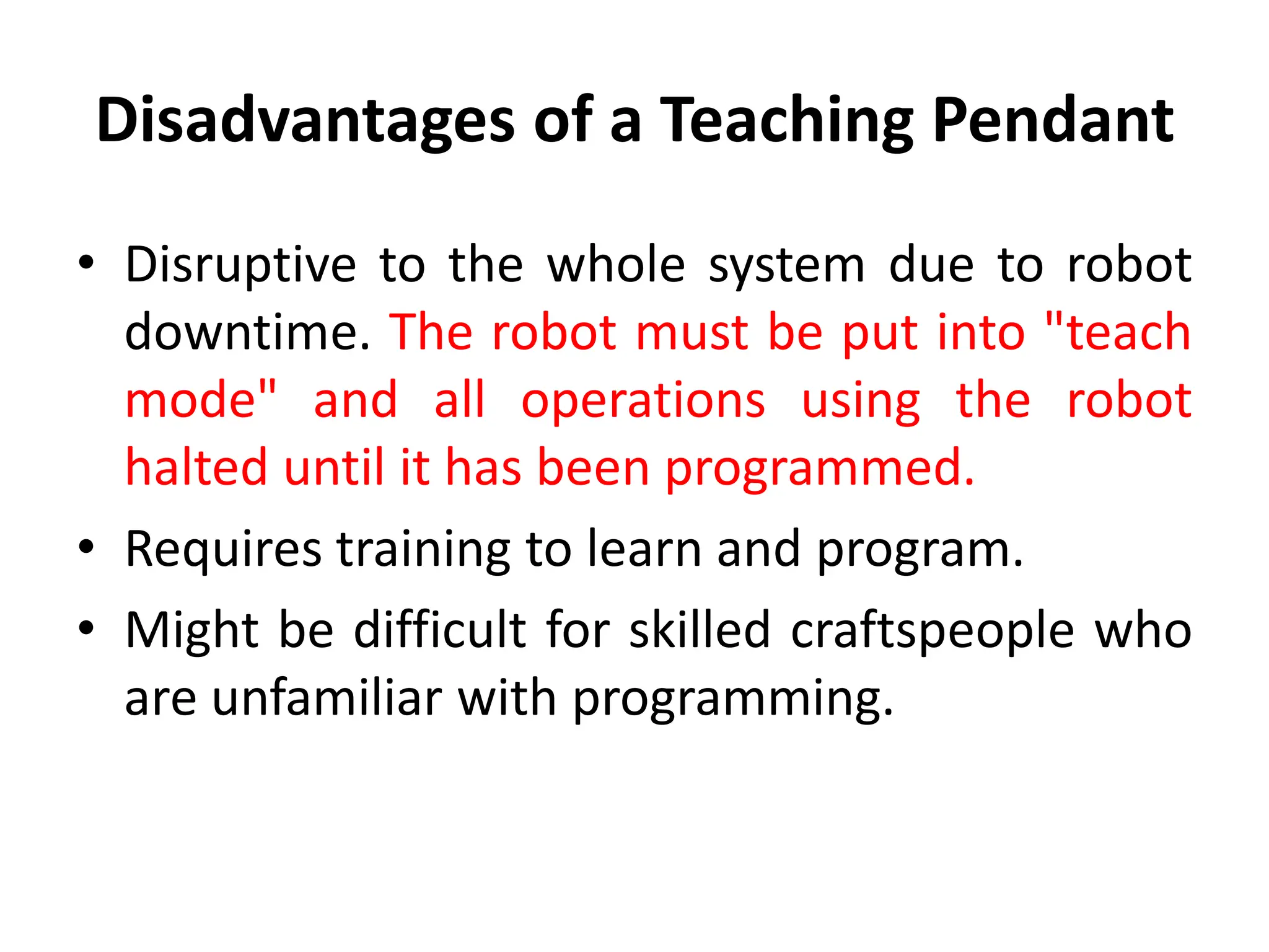 Disadvantages of a Teaching Pendant
• Disruptive to the whole system due to robot
downtime. The robot must be put into "teach
mode" and all operations using the robot
halted until it has been programmed.
• Requires training to learn and program.
• Might be difficult for skilled craftspeople who
are unfamiliar with programming.
 