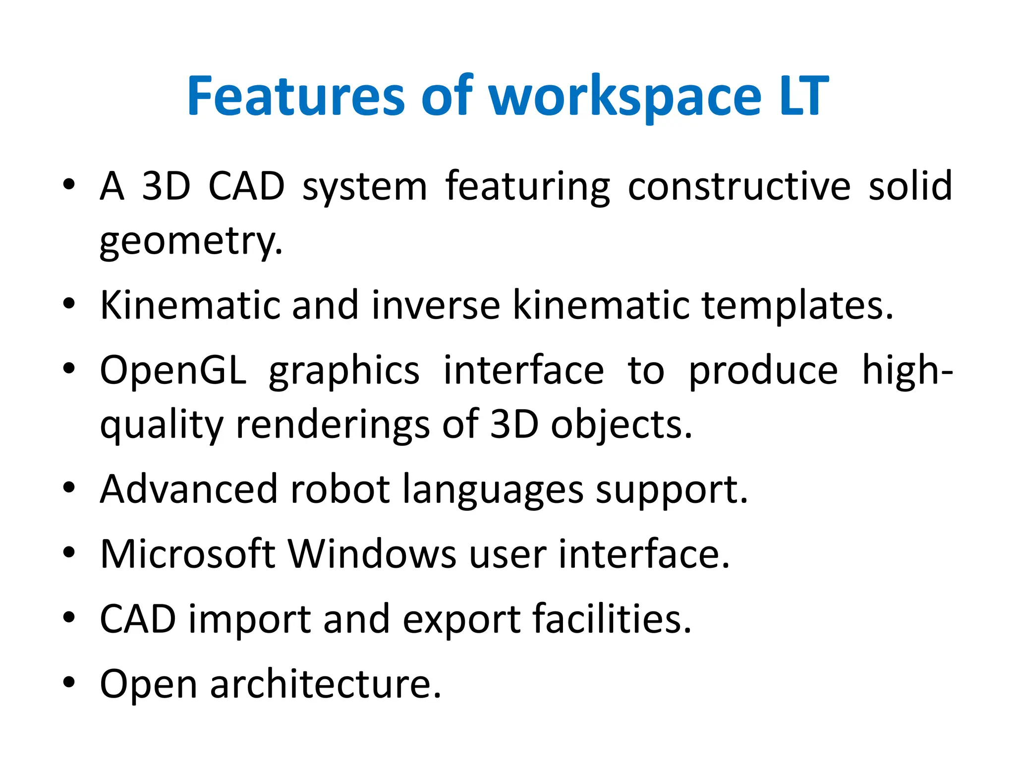 Features of workspace LT
• A 3D CAD system featuring constructive solid
geometry.
• Kinematic and inverse kinematic templates.
• OpenGL graphics interface to produce high-
quality renderings of 3D objects.
• Advanced robot languages support.
• Microsoft Windows user interface.
• CAD import and export facilities.
• Open architecture.
 