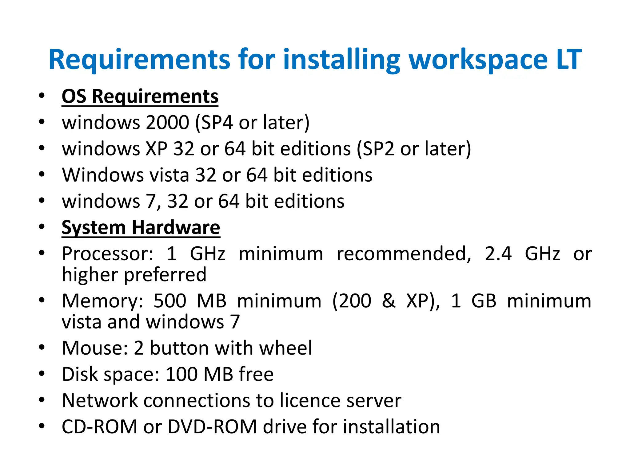 Requirements for installing workspace LT
• OS Requirements
• windows 2000 (SP4 or later)
• windows XP 32 or 64 bit editions (SP2 or later)
• Windows vista 32 or 64 bit editions
• windows 7, 32 or 64 bit editions
• System Hardware
• Processor: 1 GHz minimum recommended, 2.4 GHz or
higher preferred
• Memory: 500 MB minimum (200 & XP), 1 GB minimum
vista and windows 7
• Mouse: 2 button with wheel
• Disk space: 100 MB free
• Network connections to licence server
• CD-ROM or DVD-ROM drive for installation
 