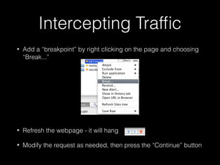 Intercepting Trafﬁc
•

Add a “breakpoint” by right clicking on the page and choosing
“Break...”
!
!
!
!

•

Refresh the webpage - it will hang

•

Modify the request as needed, then press the “Continue” button

 