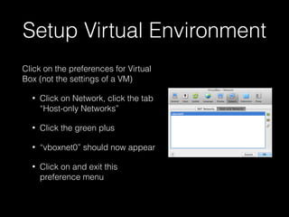 Setup Virtual Environment
Click on the preferences for Virtual
Box (not the settings of a VM)
•

Click on Network, click the tab
“Host-only Networks”

•

Click the green plus

•

“vboxnet0” should now appear

•

Click on and exit this
preference menu

 