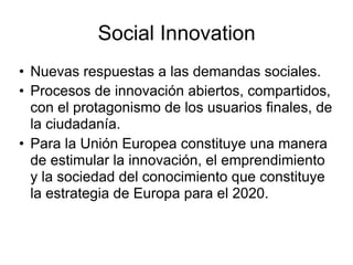 Social Innovation
• Nuevas respuestas a las demandas sociales.
• Procesos de innovación abiertos, compartidos,
con el prot...