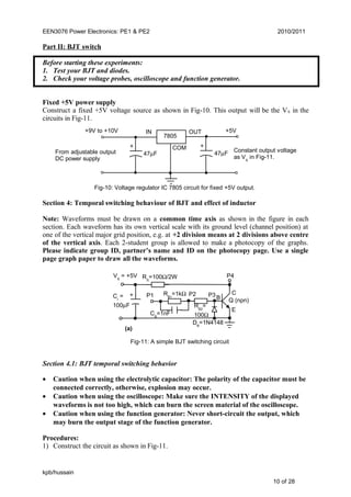 EEN3076 Power Electronics: PE1 & PE2 2010/2011
Part II: BJT switch
Before starting these experiments:
1. Test your BJT and diodes.
2. Check your voltage probes, oscilloscope and function generator.
Fixed +5V power supply
Construct a fixed +5V voltage source as shown in Fig-10. This output will be the VS in the
circuits in Fig-11.
Fig-10: Voltage regulator IC 7805 circuit for fixed +5V output.
Section 4: Temporal switching behaviour of BJT and effect of inductor
Note: Waveforms must be drawn on a common time axis as shown in the figure in each
section. Each waveform has its own vertical scale with its ground level (channel position) at
one of the vertical major grid position, e.g. at +2 division means at 2 divisions above centre
of the vertical axis. Each 2-student group is allowed to make a photocopy of the graphs.
Please indicate group ID, partner’s name and ID on the photocopy page. Use a single
page graph paper to draw all the waveforms.
Section 4.1: BJT temporal switching behavior
• Caution when using the electrolytic capacitor: The polarity of the capacitor must be
connected correctly, otherwise, explosion may occur.
• Caution when using the oscilloscope: Make sure the INTENSITY of the displayed
waveforms is not too high, which can burn the screen material of the oscilloscope.
• Caution when using the function generator: Never short-circuit the output, which
may burn the output stage of the function generator.
Procedures:
1) Construct the circuit as shown in Fig-11.
kpb/hussain
10 of 28
Fig-11: A simple BJT switching circuit
VS
= +5V
CI
=
100µF
Q (npn)
P4
C
E
B
DB
=1N4148
P1 P3RB1
=1kΩ
CB
=1nF
RB2
=
100Ω
+
RS
=100Ω/2W
(a)
P2
+9V to +10V
+ +
IN OUT
COM
+5V
47µF
7805
Constant output voltage
as VS
in Fig-11.
47µFFrom adjustable output
DC power supply
 
