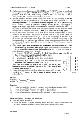 EEN3076 Power Electronics: PE1 & PE2 2010/2011
2) Oscilloscope settings: You must use VOLTS/DIV and TIME/DIV values as mentioned
in each part, if any. Channel POSITION must be put at one of the vertical major grid
position. Set AC/GND/DC input coupling switches at DC. Make sure the VARIABLE
knobs for CH1, CH2 and time base at the CAL positions.
3) Function generator settings: Select square-wave mode and set frequency at 40kHz.
Connect the function generator output to CH1. Set the output voltage amplitude to 5V (or
peak-to-peak to 10V). Set the duration when the output is +5V, t5V = 5µs by adjusting
the RAMP/PULSE knob. (Oscilloscope settings: 2V/div, 5µs/div, edge-trigger: +,
trigger level: adjust to get stable waveform.) Then connect the output to the input P1 of
the circuit. After connection, check again the amplitude of the function generator output
and adjust to 5V amplitude, if necessary. Adjust t5V to exactly 5µs by using 1µs/div.
4) Skill to draw voltage waveforms: The HORIZONTAL position knob should not be moved
before all the waveforms, which share a common time axis, are drawn. Draw the
waveform by using one-to-one scale, i.e. 1 cm on the graph paper is equivalent to 1
division on the oscilloscope screen. Draw the ground level and locate some of the
important points, e.g. maximum and minimum points, turning points, points where the
waveform cuts through the ground level and the major grids. Connect the points together
by a smooth curve.
5) Using graph paper (Note: this section and next section use the same time axis. Start
P1 waveform at top-left corner of the graph paper), draw the voltage waveforms at P2,
P3 and P4 with respect to the referent voltage waveform at P1 to show the detailed v(t)
and t relationships among them. To do this:
i) Connect CH1 (5V/div, ground level: +2 division, trigger edge: +) to P1 and
draw the waveform (keep this connected all the time),
ii) Connect CH2 (2V/div) to P2 and draw the waveform,
iii) Connect CH2 (2V/div) to P3 and draw the waveform,
iv) Connect CH2 (2V/div) to P4 and draw the waveform, and also
measure ts value between vP1 and vP4 and tr of vP4.
Note: You must draw the waveforms as shown at the left and
indicate the ground level of each waveform. Set 2V/div for CH2 and
use a time base of 1µs/div.
6) Remove CB from the circuit and draw voltage waveforms at P2 w.r.t. the
waveform at P1. Measure ts value between vP1 and vP4 and tr of vP4
(refer to Fig-4).
Results:
Step 5) iv): ts = _______, tr = ______
Step 6): ts = _______, tr = ______
Questions:
i) vP2 waveform with CB: Explain why there are positive spike and negative spike?
ii) vP3 waveform with CB: Comment and explain on the waveform.
iii) vP4 waveform with CB: Comment and explain on the waveform.
iv) vP2 waveform without CB: Comment on this waveform to the vP2 waveform with CB.
Lab report format, evaluation and submission
• The report should consists of
 Results and answers for all the questions (Please write down the corresponding step or
procedure number as the identification of your answer in appropriate order),
kpb/hussain
11 of 28
vP1
vP2
vP3
vP4
vP2
t
t
t
t
t
With
CB
w/o
CB
1µs/div
 