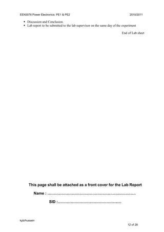 EEN3076 Power Electronics: PE1 & PE2 2010/2011
 Discussion and Conclusion.
 Lab report to be submitted to the lab supervisor on the same day of the experiment
End of Lab sheet
This page shall be attached as a front cover for the Lab Report
Name : ……………………………………………………………
SID :………………………………………..…
kpb/hussain
12 of 28
 