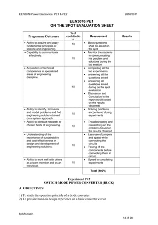 EEN3076 Power Electronics: PE1 & PE2 2010/2011
EEN3076 PE1
ON THE SPOT EVALUATION SHEET
Programme Outcomes
% of
contributio
n
Measurement Results
• Ability to acquire and apply
fundamental principles of
science and engineering.
10
• Basic questions
shall be asked on
the spot
• Capability to communicate
effectively.
10
• Monitor the students
in communicating
his problem and
solutions during thr
lab session
• Acquisition of technical
competence in specialized
areas of engineering
discipline.
40
• completing all the
lab experiments
• answering all the
questions asked
• answering all
questions asked
during on the spot
evaluation
• Discussion and
Conclusion in the
report (shall based
on the results
obtained)
• Ability to identify, formulate
and model problems and find
engineering solutions based
on a system approach.
10
• Solving problems
encountered during
experiments
• Ability to conduct research in
chosen fields of engineering. 10
• Troubleshooting and
researching on the
problems based on
the results obtained
• Understanding of the
importance of sustainability
and cost-effectiveness in
design and development of
engineering solutions.
10
• Less use of jumpers
and space while
connecting the
circuits
• Testing of the
components before
connecting them in
circuit
• Ability to work well with others
as a team member and as an
individual.
10
• Speed in completing
experiments
Total (100%)
Experiment PE2
SWITCH-MODE POWER CONVERTER (BUCK)
A. OBJECTIVES:
1) To study the operation principle of a dc-dc converter
2) To provide hand-on design experience on a basic converter circuit
kpb/hussain
13 of 28
 
