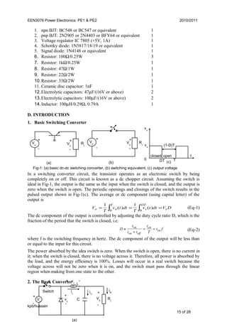 EEN3076 Power Electronics: PE1 & PE2 2010/2011
1. npn BJT: BC548 or BC547 or equivalent 1
2. pnp BJT: 2N2905 or 2N4403 or BFY64 or equivalent 1
3. Voltage regulator IC 7805 (+5V, 1A) 1
4. Schottky diode: 1N5817/18/19 or equivalent 1
5. Signal diode: 1N4148 or equivalent 1
6. Resistor: 100Ω/0.25W 3
7. Resistor: 1kΩ/0.25W 1
8. Resistor: 47Ω/1W 1
9. Resistor: 22Ω/2W 1
10.Resistor: 33Ω/2W 1
11. Ceramic disc capacitor: 1nF 1
12.Electrolytic capacitors: 47µF/(16V or above) 2
13.Electrolytic capacitors: 100µF/(16V or above) 2
14.Inductor: 100µH/0.29Ω, 0.79A 1
D. INTRODUCTION
1. Basic Switching Converter
In a switching converter circuit, the transistor operates as an electronic switch by being
completely on or off. This circuit is known as a dc chopper circuit. Assuming the switch is
ideal in Fig-1, the output is the same as the input when the switch is closed, and the output is
zero when the switch is open. The periodic openings and closings of the switch results in the
pulsed output shown in Fig-1(c). The average or dc component (using capital letter) of the
output is
V
T
v t dt
T
v t dt V Do o
T
s s
DT
= = =∫ ∫
1 1
0 0
( ) ( ) (Eq-1)
The dc component of the output is controlled by adjusting the duty cycle ratio D, which is the
fraction of the period that the switch is closed, i.e.
D
t
t t
t
T
t fon
on off
on
on≡
+
= = (Eq-2)
where f is the switching frequency in hertz. The dc component of the output will be less than
or equal to the input for this circuit.
The power absorbed by the idea switch is zero. When the switch is open, there is no current in
it; when the switch is closed, there is no voltage across it. Therefore, all power is absorbed by
the load, and the energy efficiency is 100%. Losses will occur in a real switch because the
voltage across will not be zero when it is on, and the switch must pass through the linear
region when making from one state to the other.
2. The Buck Converter
kpb/hussain
15 of 28
RL
Vs
+
-
+
-
Vo
Vs
+
-
RL
+
-
Vo
(a) (b)
closed open
0 DT T
t
(1-D)T
vo
vs
(c)
Fig-1: (a) basic dc-dc switching converter, (b) switching equivalent, (c) output voltage
Vs
L
C RL
+
-
+
-
+ -
+
-
V0
vL
vx
Switch iL iC
iR
(a)
 