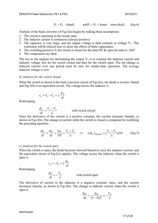 EEN3076 Power Electronics: PE1 & PE2 2010/2011
Ps = Po (ideal) andPs = Po + losses (non-ideal) (Eq-6)
Analysis of the buck converter of Fig-2(a) begins by making these assumptions:
1. The circuit is operating in the steady state.
2. The inductor current is continuous (always positive)
3. The capacitor is very large, and the output voltage is held constant at voltage Vo. This
restriction will be relaxed later to show the effects of finite capacitance.
4. The switching period is T; the switch is closed for the time DT & open for time (1- D)T
5. The components are ideal.
The key to the analysis for determining the output Vo is to examine the inductor current and
inductor voltage first for the switch closed and then for the switch open. The net change in
inductor current over one period must be zero for steady-state operation. The average
inductor voltage is zero.
b) Analysis for the switch closed
When the switch is closed in the buck converter circuit of Fig-2(a), the diode is reverse- biased
and Fig-2(b) is an equivalent circuit. The voltage across the inductor is
v V V L
di
dtL s o
L
= − =
Rearranging,
L
VV
dt
di osL −
= with switch closed
Since the derivative of the current is a positive constant, the current increases linearly, as
shown in Fig-3(b). The change in current while the switch is closed is computed by modifying
the preceding equation:
di
dt
i
t
i
DT
V V
L
L L L s o
= = =
−∆
∆
∆
⇒ ( ) ( )∆i
V V
L
DTL closed
s o
=
−
(Eq-7)
c) Analysis for the switch open
When the switch is open, the diode becomes forward biased to carry the inductor current, and
the equivalent circuit of Fig-2(c) applies. The voltage across the inductor when the switch is
open is
v V L
di
dtL o
L
= − =
Rearranging,
di
dt
V
L
L o
= − with switch open
The derivative of current in the inductor is a negative constant value, and the current
decreases linearly, as shown in Fig-3(b). The change in inductor current when the switch is
open is
∆
∆
∆i
t
i
D T
V
L
L L o
=
−
= −
( )1
kpb/hussain
17 of 28
 