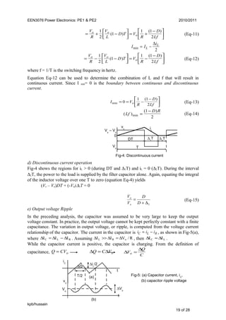 EEN3076 Power Electronics: PE1 & PE2 2010/2011
= + −



 = +
−





V
R
V
L
D T V
R
D
Lf
o o
o
1
2
1
1 1
2
( )
( )
(Eq-11)
I I
i
L
L
min = −
∆
2
= − −



 = −
−





V
R
V
L
D T V
R
D
Lf
o o
o
1
2
1
1 1
2
( )
( )
(Eq-12)
where f = 1/T is the switching frequency in hertz.
Equation Eq-12 can be used to determine the combination of L and f that will result in
continuous current. Since I min= 0 is the boundary between continuous and discontinuous
current.
I V
R
D
Lfomin
( )
= = −
−




0
1 1
2
(Eq-13)
( )
( )
minLf
D R
=
−1
2
(Eq-14)
d) Discontinuous current operation
Fig-4 shows the regions for iL > 0 (during DT and ∆1T) and iL = 0 (∆2T). During the interval
∆2T, the power to the load is supplied by the filter capacitor alone. Again, equating the integral
of the inductor voltage over one T to zero (equation Eq-4) yields
(Vs – Vo)DT + (-Vo)∆1T = 0
1∆+
=
D
D
V
V
s
o
(Eq-15)
e) Output voltage Ripple
In the preceding analysis, the capacitor was assumed to be very large to keep the output
voltage constant. In practice, the output voltage cannot be kept perfectly constant with a finite
capacitance. The variation in output voltage, or ripple, is computed from the voltage current
relationship of the capacitor. The current in the capacitor is i i iC L R= − , as shown in Fig-5(a),
where RLC III ∆−∆=∆ . Assuming R/VII oRL ∆=∆>>∆ , then LC II ∆≈∆ .
While the capacitor current is positive, the capacitor is charging. From the definition of
capacitance, Q CVo= ∆ ∆Q C Vo= ∆
∆
V
Q
Co =
kpb/hussain
19 of 28
vL
Vo
Vs
– Vo
iL
0
DT
T
∆2
T∆1
T
Fig-4: Discontinuous current
Fig-5: (a) Capacitor current, iC
,
(b) capacitor ripple voltage
t
t
iC
T/2
∆iL
/2
∆Q
(a)
vo
(b)
∆VoVo
 