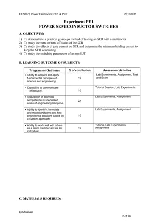 EEN3076 Power Electronics: PE1 & PE2 2010/2011
Experiment PE1
POWER SEMICONDUCTOR SWITCHES
A. OBJECTIVES:
1) To demonstrate a practical go/no-go method of testing an SCR with a multimeter
2) To study the turn-on/turn-off states of the SCR
3) To study the effects of gate current on SCR and determine the minimum holding current to
keep the SCR conducting
4) To study the switching parameters of an npn BJT
B. LEARNING OUTCOME OF SUBJECTS:
Programme Outcomes % of contribution Assessment Activities
• Ability to acquire and apply
fundamental principles of
science and engineering.
10
Lab Experiments, Assignment, Test
and Exam
• Capability to communicate
effectively. 10
Tutorial Session, Lab Experiments
• Acquisition of technical
competence in specialized
areas of engineering discipline.
40
Lab Experiments, Assignment
• Ability to identify, formulate
and model problems and find
engineering solutions based on
a system approach.
10
Lab Experiments, Assignment
• Ability to work well with others
as a team member and as an
individual.
10
Tutorial, Lab Experiments,
Assignment
C. MATERIALS REQUIRED:
kpb/hussain
2 of 28
 