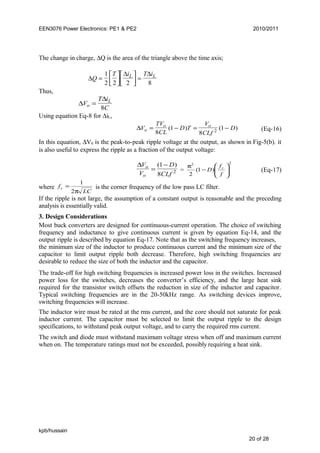 EEN3076 Power Electronics: PE1 & PE2 2010/2011
The change in charge, ∆Q is the area of the triangle above the time axis;
∆
∆ ∆
Q
T i T iL L
=







 =
1
2 2 2 8
Thus,
∆
∆
V
T i
Co
L
=
8
Using equation Eq-8 for ∆iL,
∆V
TV
CL
D T
V
CLf
Do
o o
= − = −
8
1
8
12( ) ( ) (Eq-16)
In this equation, ∆V0 is the peak-to-peak ripple voltage at the output, as shown in Fig-5(b). it
is also useful to express the ripple as a fraction of the output voltage:
∆V
V
D
CLf
o
o
=
−( )1
8 2 =
22
)1(
2 





−
π
f
f
D c
(Eq-17)
where
LC
fc
π
=
2
1
is the corner frequency of the low pass LC filter.
If the ripple is not large, the assumption of a constant output is reasonable and the preceding
analysis is essentially valid.
3. Design Considerations
Most buck converters are designed for continuous-current operation. The choice of switching
frequency and inductance to give continuous current is given by equation Eq-14, and the
output ripple is described by equation Eq-17. Note that as the switching frequency increases,
the minimum size of the inductor to produce continuous current and the minimum size of the
capacitor to limit output ripple both decrease. Therefore, high switching frequencies are
desirable to reduce the size of both the inductor and the capacitor.
The trade-off for high switching frequencies is increased power loss in the switches. Increased
power loss for the switches, decreases the converter’s efficiency, and the large heat sink
required for the transistor switch offsets the reduction in size of the inductor and capacitor.
Typical switching frequencies are in the 20-50kHz range. As switching devices improve,
switching frequencies will increase.
The inductor wire must be rated at the rms current, and the core should not saturate for peak
inductor current. The capacitor must be selected to limit the output ripple to the design
specifications, to withstand peak output voltage, and to carry the required rms current.
The switch and diode must withstand maximum voltage stress when off and maximum current
when on. The temperature ratings must not be exceeded, possibly requiring a heat sink.
kpb/hussain
20 of 28
 