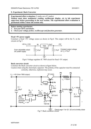 EEN3076 Power Electronics: PE1 & PE2 2010/2011
E. Experiment: Buck Converter
Experimental effort evaluation (2 marks out of 5 marks)
Student must show multimeter reading, oscilloscope display, etc to lab experiment
supervisor before proceeding to the next section. The experimental effort evaluation is
performed within 3-hour lab session only.
Before starting experiments:
3. Test your BJTs and diodes.
4. Check your voltage probes, oscilloscope and function generator.
Fixed +5V power supply
Construct a fixed +5V voltage source as shown in Fig-6. This output will be the VS in the
circuits in Fig-7.
Fig-6: Voltage regulator IC 7805 circuit for fixed +5V output.
Buck converter circuit
Construct the Buck converter circuit as shown in figure below.
Caution when using the electrolytic capacitor: The polarity of the capacitor must be connected
correctly, otherwise, explosion may occur.
Fig-7: Buck converter circuit
kpb/hussain
21 of 28
RL
=
22Ω/2W
VS
= +5V (from 7805 output)
CI
=
100µF
Q1 (pnp)
Q2 (npn)
R1
= 100Ω
CO
= 100µF
+
V0
−
Schottky diode
DF
LS
= 100µH
RB1
=
100Ω
P3
P4
P5 P6
E C
B
C
E
B
D1
=
1N4148
P1
P2
RB2a
=
1kΩ
CB2
= 1nF
RB2b
=
100Ω
+ +
Check page 1 for Q1, Q2 and schottky diode
From
function
generator
output
+9V to +10V
+ +
IN OUT
COM
+5V
47µF
7805
Constant output voltage
as VS
in Fig-7
47µFFrom adjustable output
DC power supply
 