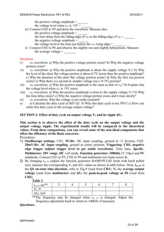 EEN3076 Power Electronics: PE1 & PE2 2010/2011
the positive voltage amplitude = ______
the voltage level when vP1 is +5V = ______
ix) Connect CH2 to P5 and draw the waveform. Measure also:
the positive voltage amplitude = ______
the time delay from the falling edge of vP1 to the falling edge of vP5 = ______
the negative voltage amplitude = ______
the voltage level at the time just before the vP5 rising edge = _______
x) Connect CH2 to P6 and observe the slightly rise and slightly fall portions. Measure:
the average voltage = _______
Questions:
v) vP2 waveform: a) Why the positive voltage portion exists? b) Why the negative voltage
portion exists?
vi) vP3 waveform: a) Why the positive amplitude is about the supply voltage VS? b) Why
the level of the short flat voltage portion is about 0.7V lower than the positive amplitude?
c) Why the duration of the short flat voltage portion exists? d) Why the first rise portion
exists? e) Why there is a second or smaller voltage rise (~0.7V) portion?
vii) vP4 waveform: a) Why the positive amplitude is the same as that of vp3? b) Explain why
the voltage level when vP1 is +5V exists.
viii) vP5 waveform: a) Why the positive amplitude is close to the supply voltage VS? b) Why
the time delay exists? c) Why the negative voltage portion exists and it rises slowly?
ix) vP6 waveform: Why the voltage is not really constant?
x) a) Calculate the duty cycle of BJT Q1. b) Why this duty cycle is not 50%? c) How you
relate this duty cycle to the average output voltage?
SECTION 2: Effect of duty cycle on output voltage V0 and its ripple ∆V0
This section is to observe the effect of the duty cycle on the output voltage and the
output voltage ripple. The experimental results will be compared to the theoretical
values. From these comparisons, you can reveal some of the non-ideal components that
affect the efficiency of the Buck converter.
Procedures:
1) Oscilloscope settings: CH1: 5V/div, DC input coupling, ground at +2 division, CH2:
20mV/div, AC input coupling, ground at center position, Triggering: CH1, negative
edge trigger (adjust trigger level to get stable waveform). Time base: 2µs/div.
Multimeter: 20V range, DC volt mode. Function generator: 100kHz (T=10µs) and 5V
amplitude. Connect CH1 to P5, CH2 to P6 and multimeter test leads across RL.
2) By changing ton, P5 (adjust the function generator RAMP/PULSE knob with knob pulled
out), measure the corresponding V0 and ∆V0 values as shown in table below. Here, ton, P5 is
the Q1 on-state time duration, refer to Fig-9 (read from CH1), V0 the average output
voltage (read from multimeter) and ∆V0 the peak-to-peak voltage at P6 (read from
CH2).
Table 1
ton, P5 /µs** 3 4 5 6 7 8
V0 /V
∆V0 /mV
**The frequency may be changed when ton, P5 is changed. Adjust the
frequency adjustment knob to return to 100kHz if necessary.
Questions:
kpb/hussain
23 of 28
 