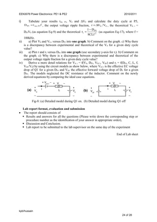 EEN3076 Power Electronics: PE1 & PE2 2010/2011
i) Tabulate your results ton, P5, V0 and ∆V0 and calculate the duty cycle at P5,
ftD P5on,P5 = , the output voltage ripple fraction, 00 VVr ∆= , the theoretical V0, t =
DP5VS (as equation Eq-9) and the theoretical 2
P5
t
8CLf
D1
r
−
= (as equation Eq-17), where f =
100kHz.
ii) a) Plot V0 and V0, t versus DP5 into one graph. b) Comment on the graph. c) Why there
is a discrepancy between experimental and theoretical of the V0 for a given duty cycle
value?
iii) a) Plot r and rt versus DP5 into one graph (use secondary y-axis for rt). b) Comment on
the graph. c) Why there is a discrepancy between experimental and theoretical of the
output voltage ripple fraction for a given duty cycle value?
iv) Derive a more detail relations for V0, t = f(VS, DP5, VEC1, VDF) and rt = f(DP5, C, L, f,
VDF/V0) by using the circuit models as show below, where VEC1 is the effective EC voltage
drop of Q1 for a given DP5 and VDF the effective forward voltage drop of DF for a given
DP5. The models neglected the DC resistance of the inductor. Comment on the newly
derived equations by comparing the ideal case equations.
Lab report format, evaluation and submission
• The report should consists of
 Results and answers for all the questions (Please write down the corresponding step or
procedure number as the identification of your answer in appropriate order),
 Discussion and Conclusion.
 Lab report to be submitted to the lab supervisor on the same day of the experiment
End of Lab sheet
kpb/hussain
24 of 28
+
VS
_
+ VEC1
– + VL
–
L
+
V0
_
i
Fig-8: (a) Detailed model during Q1 on. (b) Detailed model during Q1 off
+ VL
–
L
+
V0
_
i+
VDF
_
(a) (b)
 