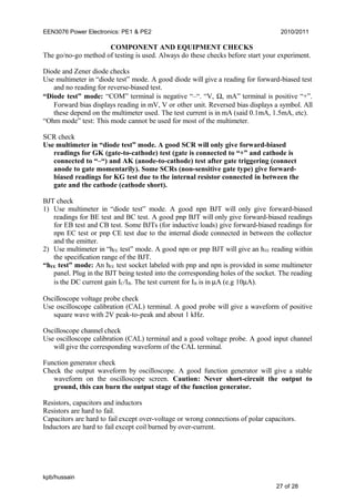 EEN3076 Power Electronics: PE1 & PE2 2010/2011
COMPONENT AND EQUIPMENT CHECKS
The go/no-go method of testing is used. Always do these checks before start your experiment.
Diode and Zener diode checks
Use multimeter in “diode test” mode. A good diode will give a reading for forward-biased test
and no reading for reverse-biased test.
“Diode test” mode: “COM” terminal is negative “–“. “V, Ω, mA” terminal is positive “+”.
Forward bias displays reading in mV, V or other unit. Reversed bias displays a symbol. All
these depend on the multimeter used. The test current is in mA (said 0.1mA, 1.5mA, etc).
“Ohm mode” test: This mode cannot be used for most of the multimeter.
SCR check
Use multimeter in “diode test” mode. A good SCR will only give forward-biased
readings for GK (gate-to-cathode) test (gate is connected to “+” and cathode is
connected to “–“) and AK (anode-to-cathode) test after gate triggering (connect
anode to gate momentarily). Some SCRs (non-sensitive gate type) give forward-
biased readings for KG test due to the internal resistor connected in between the
gate and the cathode (cathode short).
BJT check
1) Use multimeter in “diode test” mode. A good npn BJT will only give forward-biased
readings for BE test and BC test. A good pnp BJT will only give forward-biased readings
for EB test and CB test. Some BJTs (for inductive loads) give forward-biased readings for
npn EC test or pnp CE test due to the internal diode connected in between the collector
and the emitter.
2) Use multimeter in “hFE test” mode. A good npn or pnp BJT will give an hFE reading within
the specification range of the BJT.
“hFE test” mode: An hFE test socket labeled with pnp and npn is provided in some multimeter
panel. Plug in the BJT being tested into the corresponding holes of the socket. The reading
is the DC current gain IC/IB. The test current for IB is in µA (e.g 10µA).
Oscilloscope voltage probe check
Use oscilloscope calibration (CAL) terminal. A good probe will give a waveform of positive
square wave with 2V peak-to-peak and about 1 kHz.
Oscilloscope channel check
Use oscilloscope calibration (CAL) terminal and a good voltage probe. A good input channel
will give the corresponding waveform of the CAL terminal.
Function generator check
Check the output waveform by oscilloscope. A good function generator will give a stable
waveform on the oscilloscope screen. Caution: Never short-circuit the output to
ground, this can burn the output stage of the function generator.
Resistors, capacitors and inductors
Resistors are hard to fail.
Capacitors are hard to fail except over-voltage or wrong connections of polar capacitors.
Inductors are hard to fail except coil burned by over-current.
kpb/hussain
27 of 28
 