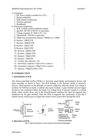 EEN3076 Power Electronics: PE1 & PE2 2010/2011
a) Equipment
1. DC Power Supply (variable 0 to 15V) 1
2. Digital multimeter 1
3. Dual channel oscilloscope 1
4. Function generator 1
5. Breadboard 1
b) Electronic components
1. SCR: C106D (could be different model) 1
2. npn BJT: BC548 or BC547 or equivalent 1
3. Voltage regulator IC 7805 (+5V, 1A) 1
4. Signal diode: 1N4148 or equivalent 2
5. Single turn potentiometer (linear): 100kΩ or 2 x 50kΩ 1
6. Resistor: 10Ω/0.25W 1
7. Resistor: 100Ω/0.25W 1
8. Resistor: 1kΩ/0.25W 2
9. Resistor: 2kΩ/0.25W 1
10. Resistor: 10kΩ/0.25W 1
11. Resistor: 22kΩ/0.25W 1
12. Resistor: 1MΩ/0.25W 2
13. Resistor: 100Ω/2W 1
14. Ceramic disc capacitor: 1nF 2
15. Electrolytic capacitor: 47µF/(16V or above) 2
16. Electrolytic capacitor: 100µF/(16V or above) 1
17. Inductor: 100µH/0.29Ω, 0.79A 1
D. INTRODUCTION
1. Introduction of SCR
The silicon-controlled rectifier (SCR) is a four-layer pnpn bipolar semiconductor device with
three terminals, as shown in Fig-1. The SCR belongs to the thyristor family of electronic
devices, which operates on the principle of current conduction when the break over voltage is
reached. An SCR has an anode, a cathode and a gate terminal. A gate terminal can also trigger
the device into conduction below the break over voltage level. It operates similar to a normal
diode, where current flows only in the forward-biased condition but must be triggered into
conduction by the gate terminal. Once the SCR is triggered into conduction, it acts like a
latched switch, and the gate no longer has control of the current flow through the SCR.
2. Operation of SCR
kpb/hussain
3 of 28
Fig-1: Device structure, circuit symbol and practical packages
Cathode (C)
P
P
N
N
Anode (A)
Gate (G) device
structure
+ A
- C
G
circuit
symbol
Plastic
case
Anode (A)
Cathode (C)
Gate (G)
Anode (A)
Cathode (C)
Gate (G)
Practical packages
Anode
Cathode
Gate
Metal
case
Plastic
case
 