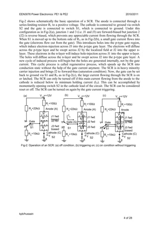 EEN3076 Power Electronics: PE1 & PE2 2010/2011
Fig-2 shows schematically the basic operation of a SCR. The anode is connected through a
series-limiting resistor RL to a positive voltage. The cathode is connected to ground via switch
S2 and the gate is connected to switch S1, which is connected to ground. Under this
configuration as in Fig-2(a), junction 1 and 3 (i.e. J1 and J3) are forward-biased but junction 2
(J2) is reverse biased, which prevents any appreciable current from flowing through the SCR.
When S1 is moved up to the bottom side of RA as in Fig-2(b), a small gate current flows into
the gate (electrons flow out from the gate). This introduces holes into the p-type gate region,
which induce electron-injection across J3 into the p-type gate layer. The electrons will diffuse
across the p-type layer and be swept across J2 by the localized field at J2 into the upper n-
layer. These electrons in the n-layer will induce hole-injection across J1 into the upper n-layer.
The holes will diffuse across the n-layer and be swept across J2 into the p-type gate layer. A
new cycle of induced process will begin but the holes are generated internally, not by the gate
current. This cyclic process is called regenerative process, which speeds up the SCR into
conduction state without the help of the gate current anymore. The SCR is in heavy minority
carrier injection and brings J2 to forward-bias (saturation condition). Now, the gate can be set
back to ground via S1 and RG as in Fig-2(c), the large current flowing through the SCR is on
or latched. The SCR can only be turned off if this main current flowing from the anode to the
cathode is reduced below its minimum holding current (IH). This can be accomplished by
momentarily opening switch S2 in the cathode lead of the circuit. The SCR can be considered
reset or off. The SCR can be turned on again by the gate current triggering.
kpb/hussain
4 of 28
Fig-2: Operation of an SCR: (a) off condition, (b) triggering on; (c) on condition without triggering
J3 fwd
biased
J2 rev
J1 fwd
biased
Cathode (C)
Anode (A)
+ + +
+ + +
+ + +
+ + +
- - -
- - -
- - -
P
P
N
N
Gate
(G)
- - -
VAA
=+12V
RL
=100Ω
X
X
Y
Y
S1
S2
RA
=22kΩ
RG
=10kΩ
(a)
Cathode (C)
Anode (A)
+ + +
+ + +
+ + +
+ + +
- - -
- - -
- - -
P
P
N
N
Gate (G)
- - -
VAA
=+12V
RL
=100Ω
X
X
Y
Y
S1
S2
J1 fwd
J3 fwd
J2 fwd
RA
=22kΩ
RG
=10kΩ
IG
(b)
Cathode (C)
Anode
(A)
+ + +
+ + +
+ + +
+ + +
- - -
- - -
- - -
P
P
N
N
Gate
(G)
- - -
VAA
=+12V
RL
=100Ω
X
X
Y
Y
S1
S2
J1 fwd
biased
J3 fwd
biased
J2 fwd
RA
=22kΩ
RG
=10kΩ
(c)
 