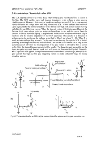 EEN3076 Power Electronics: PE1 & PE2 2010/2011
3. Current-Voltage Characteristics of an SCR
The SCR operates similar to a normal diode when in the reverse biased condition, as shown in
Fig-3(a). The SCR exhibits very high internal impedance, with perhaps a slight reverse
blocking current. However, if the reverse breakdown voltage is exceeded, the reverse current
rapidly increases to a large value and may destroy the SCR. In the forward bias condition
(gate is grounded), the internal impedance of the SCR is very high with a small current flowing
called the forward blocking current. When the forward voltage (+VF) is increased beyond the
forward break over voltage point, an avalanche breakdown occurs and the current from the
cathode to anode increases rapidly. A regenerative action occurs with the conduction of p-n
junctions and the internal impedance of the SCR decreases. This results in a decrease in
voltage across the anode and the cathode as verified by Ohm's law where V = IR. When R is
small, so is the voltage drop across it. The forward current flowing through the SCR is limited
primarily by the impedance of the external circuit, and the SCR will remain on as long as this
current does not fall below the holding current. If the gate current is allowed to flow as shown
in Fig-3(b), the forward break over point will be smaller. The larger the gate current flows, the
lower the point at which forward break over will occur, as illustrated in Fig-3(c). Normally,
SCRs operated with applied voltage lower than the forward break over voltage point (with no
gate current flowing) and the gate triggering current is made sufficiently large to ensure
complete turn on.
kpb/hussain
5 of 28
- C
+ A
G
RL
RG
-V
Fig-3: I-V characteristics for an SCR, (a) I-V curves, (b) test for gate current, (c) gate current curves.
- C
+ A
G
RL
RG
+V
-IR
Forward blocking current (off condition)
High current
(on condition)
Holding Current
Regenerative action
Forward break over voltage
IF
-VR VF
Reverse blocking current
(off condition)
Reverse break over voltage
(a)
IG2
>
IF
VF
IG0
IG1
>
IA
VAK
(c)
C
A
G
RL
RG
+V (variable)
IA
+
VAC
-
+
VG
-
IG
+V
(b)
 