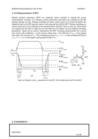 EEN3076 Power Electronics: PE1 & PE2 2010/2011
4. Switching parameters of BJT
Bipolar junction transistors (BJT) are moderate speed switches in among the power
semiconductor switches. It is because carriers (electrons and holes) are collected at the BE
junction during on state. During switching off, these carriers have to be removed before the
depletion layer at the BE junction starts to develop and turn off the BJT. During switching on,
carriers have also to be collected at the junction before the BJT starts to turn on. Finite times
are required for the BJT to fully turn on and fully turn off. Below are four defined switching
parameters, which can be used to characterize the BJT switching characteristics for a given
test circuit with conditions. td is the turn-on delay time, tf the fall time of vCE, ts the storage
time and tr the rise time of vCE. The switching-on time is tsw-on = td + tf and switching-off time is
tsw-off = ts + tr. tPW is the negative-going pulse-width of vCE.
E. EXPERIMENT
kpb/hussain
6 of 28
tsw-on
Fig-4: (a) Typical vI
and vCE
waveforms of npn BJT. (b) A simple test circuit for npn BJT.
VI (max)
0.1VI (max)
0V
VCE(max)
0.9VCE(max)
0.5VCE(max)
0.1VCE(max)
0VtPWtd
tf
ts
tr
tsw-off
(a)
+VCC
0V
DUT
(b)
RC
RB
VI (max)
tP
at DC, tr
& tf
vI
vCE
 