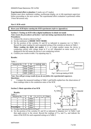EEN3076 Power Electronics: PE1 & PE2 2010/2011
Experimental effort evaluation (2 marks out of 5 marks)
Student must show multimeter reading, oscilloscope display, etc to lab experiment supervisor
before proceeding to the next section. The experimental effort evaluation is performed within
3-hour lab session only.
Part I: SCR switch
Know your SCR before starting the SCR experiments (refer to Appendices)
Section 1: Testing an SCR with a digital multimeter in diode test mode
Note: Learn the procedures of Section 1 and start doing experiment from Section 2.
Procedures:
1) Connect the circuit as shown in Fig-7.
2) Set the multimeter in DIODE TEST MODE.
3) Set the position of the switches S1 and S2 as indicated in sequence no.1 in Table 1.
Record the meter reading for each sequential setting of the switches as shown in Table 1.
Meter reading (in diode test mode): A 3- or 4-digit number means the device is
conducting current with voltage drops in V or mV (depended on meter used). A “1”
displayed at the left means the device is not conducting current.
4) Confirm your results in table 1 by repeating step 3).
Results:
Table 1
Note: You will get wrong results if you do not follow the experimental sequences.
Questions:
i) Compare the measured readings in Table 1 and briefly explain how the observations of
these readings relate to the conduction states of the SCR.
Section 2: Basic operation of an SCR
Results:
Table 2
Procedures:
1) Connect the circuit shown in Fig-8.
2) Set the position of the switches S1 and S2 as indicated in sequence no.1 in Table 2 and
then apply power to the circuit. Record the readings of VGK and VAK and indicate the
states of the SCR for each sequential setting as in Table 2.
kpb/hussain
7 of 28
Fig-7: Go/no-go testing of SCR
A
K
G
Multimeter
+
-
S1
S2
S1 S2
X
closeY
X
close
close
X open
StateSequence No.
1
2
3
4
5
VGK
/VVAK
/V
X close
S1 S2
close
closeclose
close
open
open
open open
readingSequence No.
1
2
3
4
state
Fig-8: Test circuit of an SCR
X
Y
S1
VAA
=12V
RA
=22kΩ
RG
=10kΩ
A
K
G +
VAK
-
+
VGK
-
S2
RL
=100Ω/2W
RG
=1kΩ
 