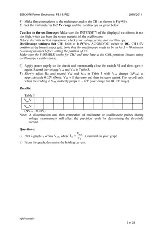 EEN3076 Power Electronics: PE1 & PE2 2010/2011
4) Make firm connections to the multimeter and to the CH1 as shown in Fig-9(b).
5) Set the multimeter in DC 2V range and the oscilloscope as given below.
Caution to the oscilloscope: Make sure the INTENSITY of the displayed waveforms is not
too high, which can burn the screen material of the oscilloscope.
Before start this section experiment, check your voltage probes and oscilloscope.
Oscilloscope settings: Set CH1 knob to 0.1V/div, AC/GND/DC switch to DC, CH1 0V
position at the lowest major grid. Note that the oscilloscope needs to be on for 5 – 10 minutes
(warming up time) before setting the position of 0V.
Make sure the VARIABLE knobs for CH1 and time base at the CAL positions (means using
oscilloscope’s calibrations).
6) Apply power supply to the circuit and momentarily close the switch S1 and then open it
again. Record the voltage VAK and VRS in Table 3.
7) Slowly adjust RH and record VAK and VRS in Table 3 with VAK change (∆VAK) at
approximately 0.02V (Note: VAK will decrease and then increase again). The record ends
when the reading in VAK suddenly jumps to ~12V (over-range for DC 2V range).
Results:
Table 3
(∆VAK ~ 0.02V)
Note: A disconnection and then connection of multimeter or oscilloscope probes during
voltage measurement will affect the precision result for determining the threshold
current.
Questions:
i) Plot a graph IA versus VAK, where
S
RS
A
R
V
I = . Comment on your graph.
ii) From the graph, determine the holding current.
kpb/hussain
9 of 28
VAK
/V
VRS
/V
 