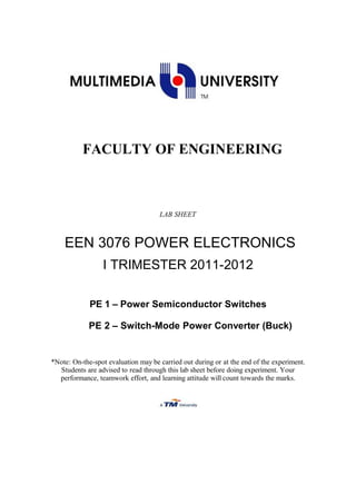FACULTY OF ENGINEERING
LAB SHEET
EEN 3076 POWER ELECTRONICS
I TRIMESTER 2011-2012
PE 1 – Power Semiconductor Switches
PE 2 – Switch-Mode Power Converter (Buck)
*Note: On-the-spot evaluation may be carried out during or at the end of the experiment.
Students are advised to read through this lab sheet before doing experiment. Your
performance, teamwork effort, and learning attitude will count towards the marks.
 