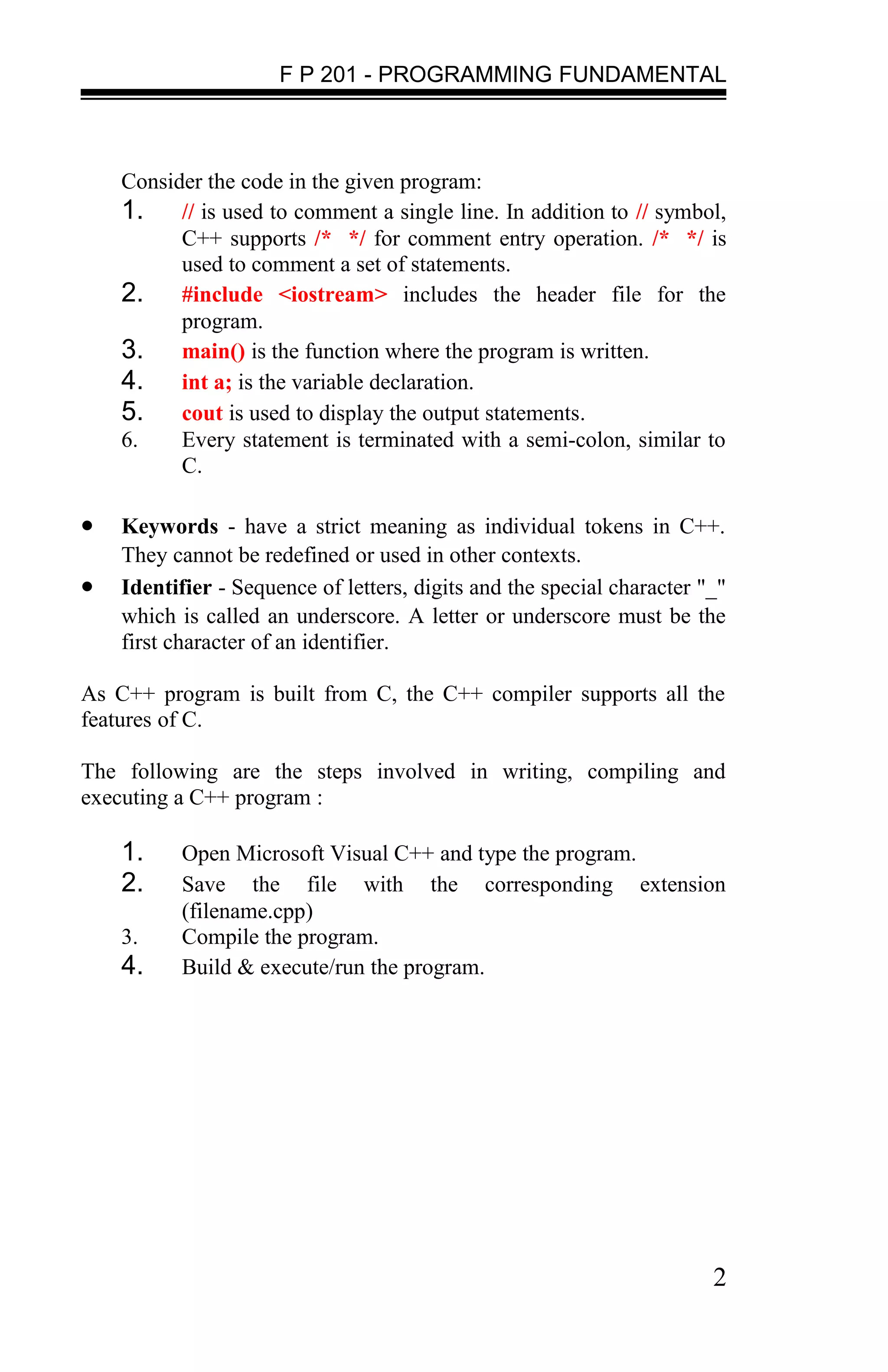 F P 201 - PROGRAMMING FUNDAMENTAL



    Consider the code in the given program:
    1. // is used to comment a single line. In addition to // symbol,
          C++ supports /* */ for comment entry operation. /* */ is
          used to comment a set of statements.
    2. #include <iostream> includes the header file for the
          program.
    3. main() is the function where the program is written.
    4. int a; is the variable declaration.
    5. cout is used to display the output statements.
    6.    Every statement is terminated with a semi-colon, similar to
          C.

•   Keywords - have a strict meaning as individual tokens in C++.
    They cannot be redefined or used in other contexts.
•   Identifier - Sequence of letters, digits and the special character "_"
    which is called an underscore. A letter or underscore must be the
    first character of an identifier.

As C++ program is built from C, the C++ compiler supports all the
features of C.

The following are the steps involved in writing, compiling and
executing a C++ program :

    1.     Open Microsoft Visual C++ and type the program.
    2.     Save the file with the corresponding extension
           (filename.cpp)
    3.     Compile the program.
    4.     Build & execute/run the program.




                                                                        2
 