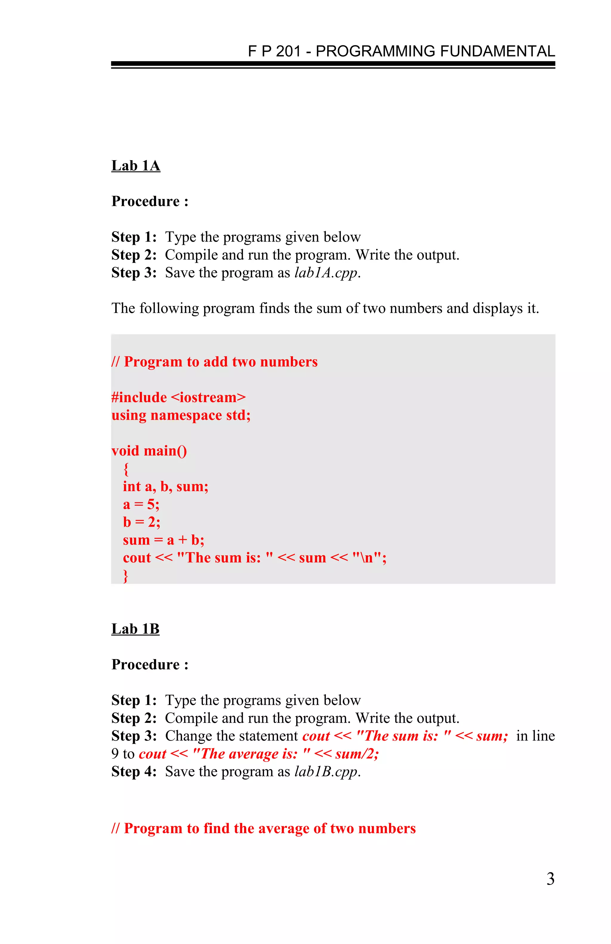 F P 201 - PROGRAMMING FUNDAMENTAL




Lab 1A

Procedure :

Step 1: Type the programs given below
Step 2: Compile and run the program. Write the output.
Step 3: Save the program as lab1A.cpp.

The following program finds the sum of two numbers and displays it.


// Program to add two numbers

#include <iostream>
using namespace std;

void main()
  {
  int a, b, sum;
  a = 5;
  b = 2;
  sum = a + b;
  cout << "The sum is: " << sum << "n";
  }


Lab 1B

Procedure :

Step 1: Type the programs given below
Step 2: Compile and run the program. Write the output.
Step 3: Change the statement cout << "The sum is: " << sum; in line
9 to cout << "The average is: " << sum/2;
Step 4: Save the program as lab1B.cpp.


// Program to find the average of two numbers


                                                                      3
 