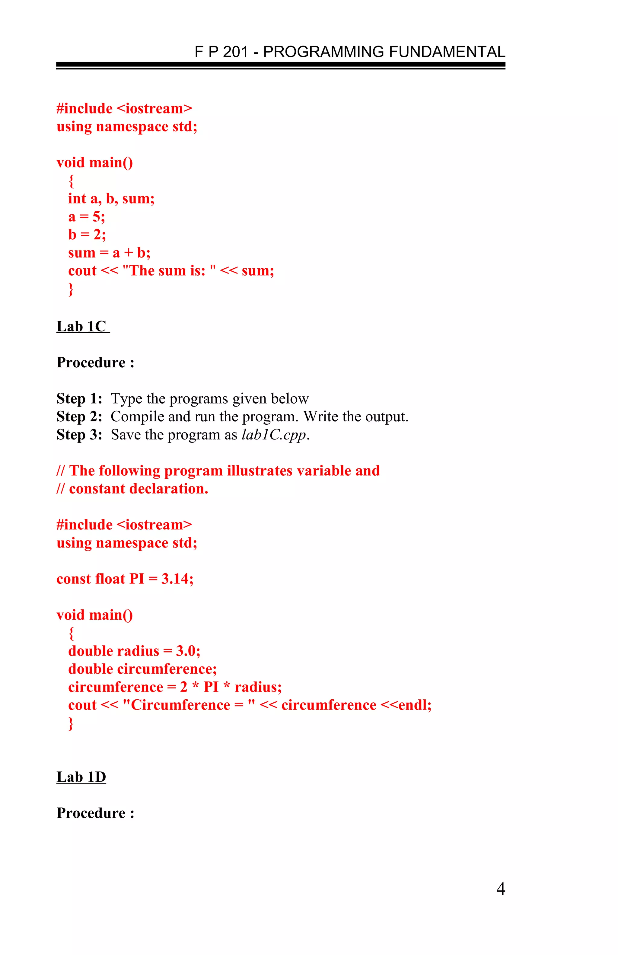 F P 201 - PROGRAMMING FUNDAMENTAL


#include <iostream>
using namespace std;

void main()
  {
  int a, b, sum;
  a = 5;
  b = 2;
  sum = a + b;
  cout << "The sum is: " << sum;
  }

Lab 1C

Procedure :

Step 1: Type the programs given below
Step 2: Compile and run the program. Write the output.
Step 3: Save the program as lab1C.cpp.

// The following program illustrates variable and
// constant declaration.

#include <iostream>
using namespace std;

const float PI = 3.14;

void main()
  {
  double radius = 3.0;
  double circumference;
  circumference = 2 * PI * radius;
  cout << "Circumference = " << circumference <<endl;
  }


Lab 1D

Procedure :



                                                         4
 