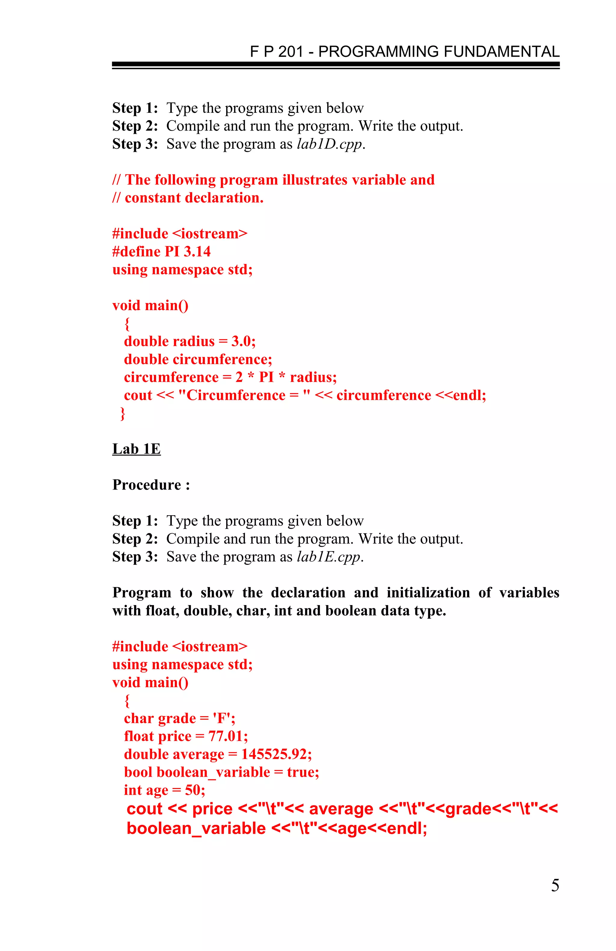 F P 201 - PROGRAMMING FUNDAMENTAL


Step 1: Type the programs given below
Step 2: Compile and run the program. Write the output.
Step 3: Save the program as lab1D.cpp.

// The following program illustrates variable and
// constant declaration.

#include <iostream>
#define PI 3.14
using namespace std;

void main()
  {
  double radius = 3.0;
  double circumference;
  circumference = 2 * PI * radius;
  cout << "Circumference = " << circumference <<endl;
 }

Lab 1E

Procedure :

Step 1: Type the programs given below
Step 2: Compile and run the program. Write the output.
Step 3: Save the program as lab1E.cpp.

Program to show the declaration and initialization of variables
with float, double, char, int and boolean data type.

#include <iostream>
using namespace std;
void main()
  {
  char grade = 'F';
  float price = 77.01;
  double average = 145525.92;
  bool boolean_variable = true;
  int age = 50;
  cout << price <<"t"<< average <<"t"<<grade<<"t"<<
  boolean_variable <<"t"<<age<<endl;


                                                             5
 