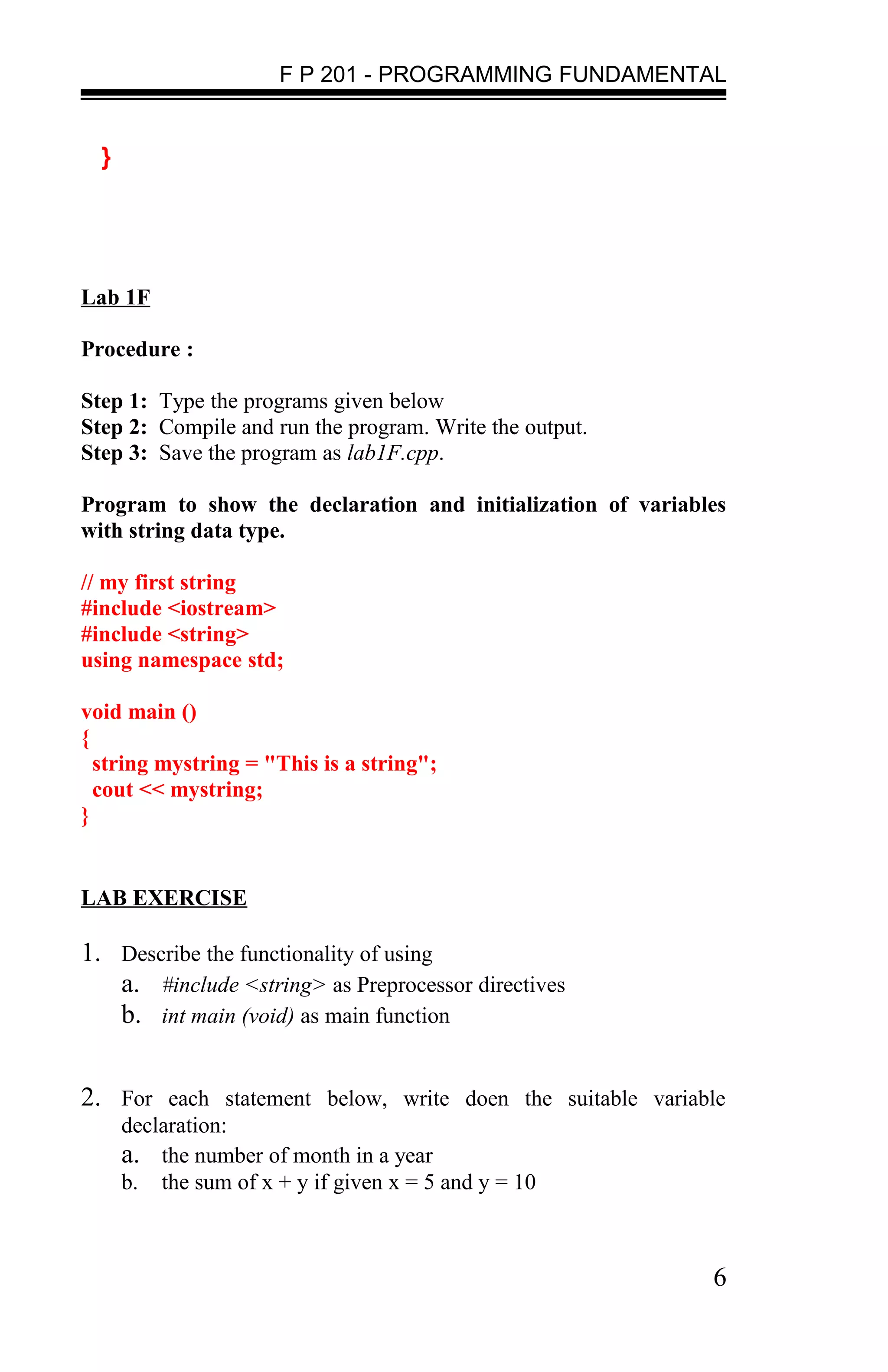 F P 201 - PROGRAMMING FUNDAMENTAL


  }




Lab 1F

Procedure :

Step 1: Type the programs given below
Step 2: Compile and run the program. Write the output.
Step 3: Save the program as lab1F.cpp.

Program to show the declaration and initialization of variables
with string data type.

// my first string
#include <iostream>
#include <string>
using namespace std;

void main ()
{
  string mystring = "This is a string";
  cout << mystring;
}


LAB EXERCISE

1. Describe the functionality of using
   a. #include <string> as Preprocessor directives
   b. int main (void) as main function


2. For each statement below, write doen the suitable variable
      declaration:
      a. the number of month in a year
      b. the sum of x + y if given x = 5 and y = 10



                                                             6
 