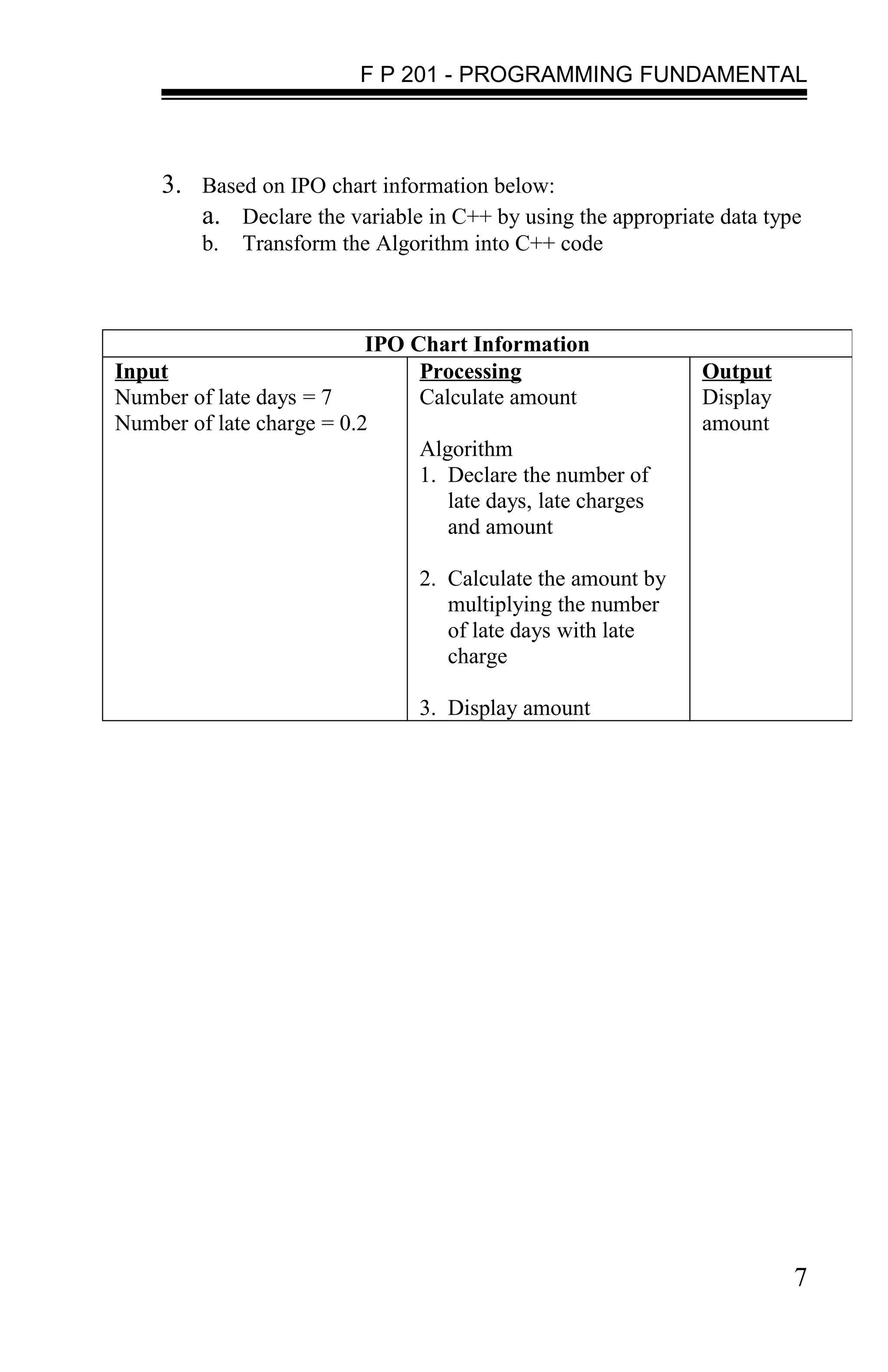 F P 201 - PROGRAMMING FUNDAMENTAL



     3. Based on IPO chart information below:
        a. Declare the variable in C++ by using the appropriate data type
         b.   Transform the Algorithm into C++ code



                           IPO Chart Information
Input                           Processing                    Output
Number of late days = 7         Calculate amount              Display
Number of late charge = 0.2                                   amount
                                Algorithm
                                1. Declare the number of
                                   late days, late charges
                                   and amount

                                 2. Calculate the amount by
                                    multiplying the number
                                    of late days with late
                                    charge

                                 3. Display amount




                                                                        7
 