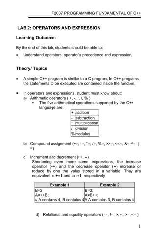 F2037 PROGRAMMING FUNDAMENTAL OF C++


LAB 2: OPERATORS AND EXPRESSION

Learning Outcome:

By the end of this lab, students should be able to:
•   Understand operators, operator’s precedence and expression.


Theory/ Topics

•   A simple C++ program is similar to a C program. In C++ programs
    the statements to be executed are contained inside the function.

•   In operators and expressions, student must know about:
    a) Arithmetic operators ( +, -, *, /, % )
          The five arithmetical operations supported by the C++
             language are:
                               + addition
                               - subtraction
                               * multiplication
                               / division
                               % modulus

    b) Compound assignment (+=, -=, *=, /=, %=, >>=, <<=, &=, ^=, |
       =)

    c) Increment and decrement (++, --)
        Shortening even more some expressions, the increase
        operator (++) and the decrease operator (--) increase or
        reduce by one the value stored in a variable. They are
        equivalent to +=1 and to -=1, respectively.

                    Example 1                     Example 2
           B=3;                          B=3;
           A=++B;                        A=B++;
           // A contains 4, B contains 4 // A contains 3, B contains 4


           d) Relational and equality operators (==, !=, >, <, >=, <= )

                                                                         1
 