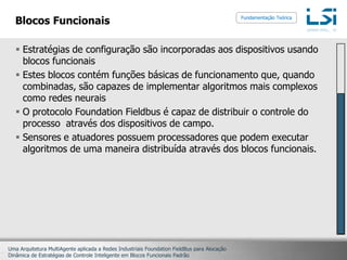 Blocos FuncionaisEstratégias de configuração são incorporadas aos dispositivos usando blocos funcionaisEstes blocos contém funções básicas de funcionamento que, quando combinadas, são capazes de implementar algoritmos mais complexos como redes neuraisO protocolo FoundationFieldbus é capaz de distribuir o controle do processo  através dos dispositivos de campo.Sensores e atuadores possuem processadores que podem executar algoritmos de uma maneira distribuída através dos blocos funcionais.Fundamentação Teórica