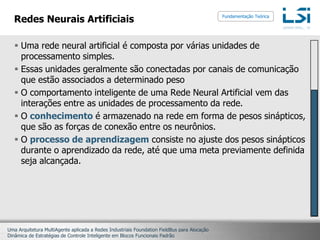 Redes Neurais ArtificiaisUma rede neural artificial é composta por várias unidades de processamento simples.Essas unidades geralmente são conectadas por canais de comunicação que estão associados a determinado pesoO comportamento inteligente de uma Rede Neural Artificial vem das interações entre as unidades de processamento da rede.O conhecimento é armazenado na rede em forma de pesos sinápticos, que são as forças de conexão entre os neurônios. O processo de aprendizagem consiste no ajuste dos pesos sinápticos durante o aprendizado da rede, até que uma meta previamente definida seja alcançada.Fundamentação Teórica