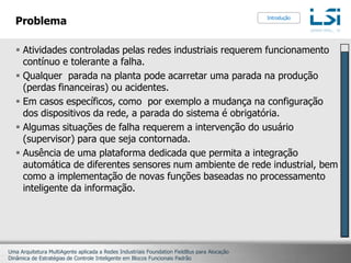 ProblemaAtividades controladas pelas redes industriais requerem funcionamento contínuo e tolerante a falha.Qualquer  parada na planta pode acarretar uma parada na produção (perdas financeiras) ou acidentes. Em casos específicos, como  por exemplo a mudança na configuração dos dispositivos da rede, a parada do sistema é obrigatória.Algumas situações de falha requerem a intervenção do usuário (supervisor) para que seja contornada.Ausência de uma plataforma dedicada que permita a integração automática de diferentes sensores num ambiente de rede industrial, bem como a implementação de novas funções baseadas no processamento inteligente da informação.Introdução