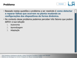 ProblemaBaseado nestas questões o problema a ser resolvido é como detectar e reparar falhas que ocorram na planta mudando as configurações dos dispositivos de forma dinâmica.No contexto desse problema podemos perceber três fatores que podem definir a sua soluçãoAutonomiaAprendizagemAdaptaçãoIntrodução