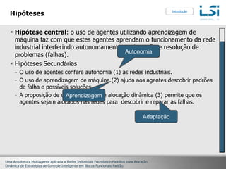 HipótesesHipótese central: o uso de agentes utilizando aprendizagem de máquina faz com que estes agentes aprendam o funcionamento da rede industrial interferindo autonomamente na detecção e resolução de problemas (falhas).Hipóteses Secundárias:O uso de agentes confere autonomia (1) as redes industriais.O uso de aprendizagem de máquina (2) ajuda aos agentes descobrir padrões de falha e possíveis soluções.A proposição de uma estratégia de alocação dinâmica (3) permite que os agentes sejam alocados nas redes para  descobrir e reparar as falhas.IntroduçãoAutonomiaAprendizagemAdaptação